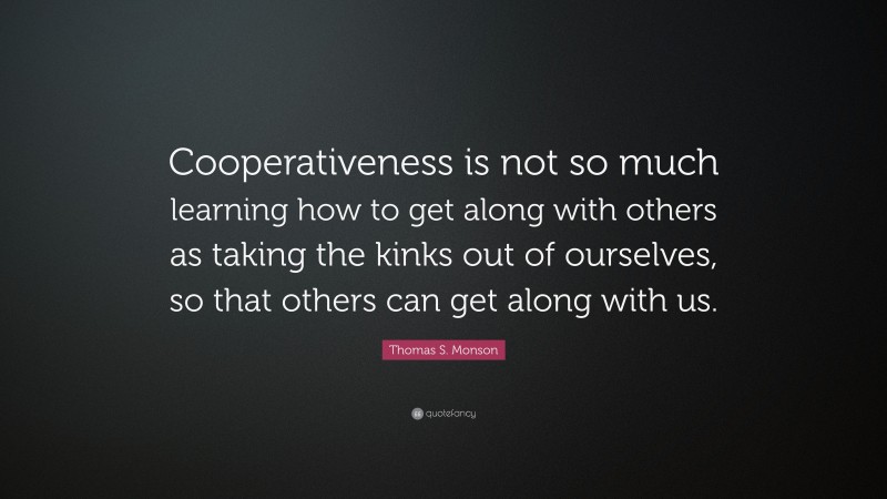 Thomas S. Monson Quote: “Cooperativeness is not so much learning how to get along with others as taking the kinks out of ourselves, so that others can get along with us.”