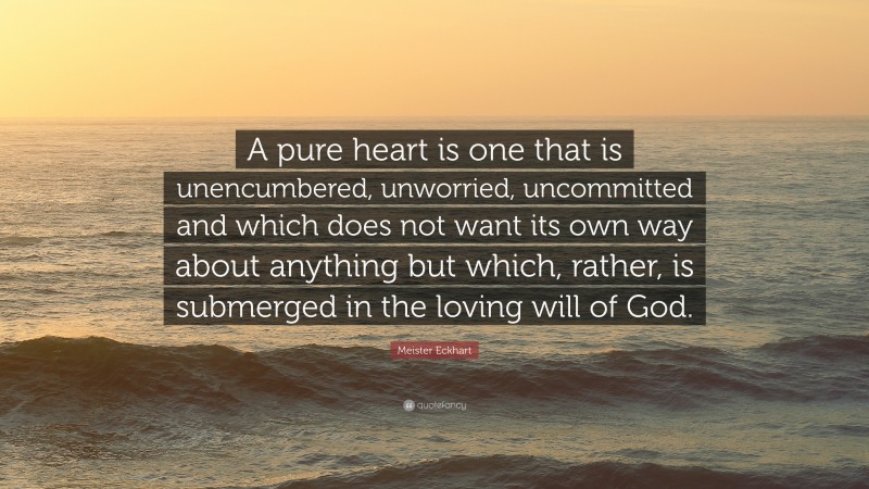 Meister Eckhart Quote: “A pure heart is one that is unencumbered, unworried, uncommitted and which does not want its own way about anything but which, rather, is submerged in the loving will of God.”