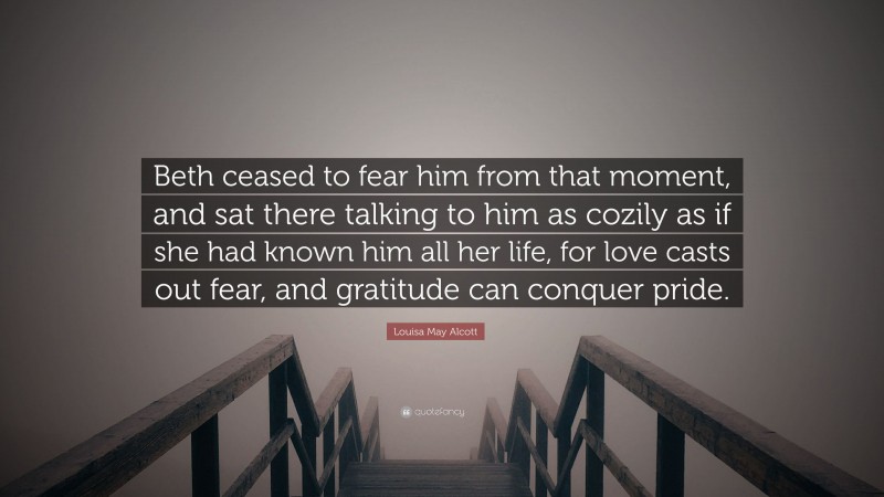 Louisa May Alcott Quote: “Beth ceased to fear him from that moment, and sat there talking to him as cozily as if she had known him all her life, for love casts out fear, and gratitude can conquer pride.”