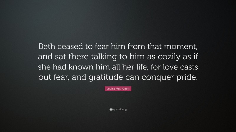 Louisa May Alcott Quote: “Beth ceased to fear him from that moment, and sat there talking to him as cozily as if she had known him all her life, for love casts out fear, and gratitude can conquer pride.”