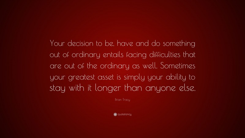 Brian Tracy Quote: “Your decision to be, have and do something out of ordinary entails facing difficulties that are out of the ordinary as well. Sometimes your greatest asset is simply your ability to stay with it longer than anyone else.”