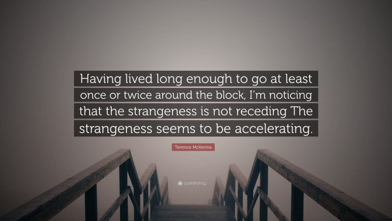 Terence McKenna Quote: “Having lived long enough to go at least once or twice around the block, I’m noticing that the strangeness is not receding The strangeness seems to be accelerating.”