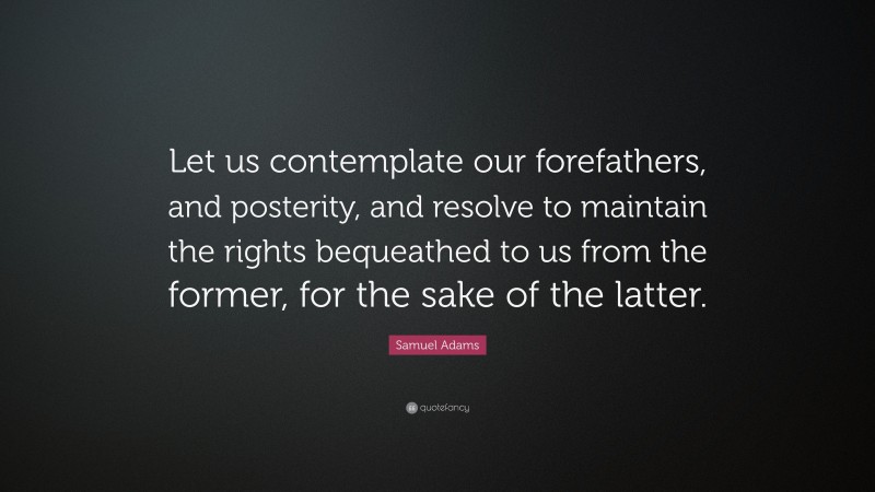 Samuel Adams Quote: “Let us contemplate our forefathers, and posterity, and resolve to maintain the rights bequeathed to us from the former, for the sake of the latter.”