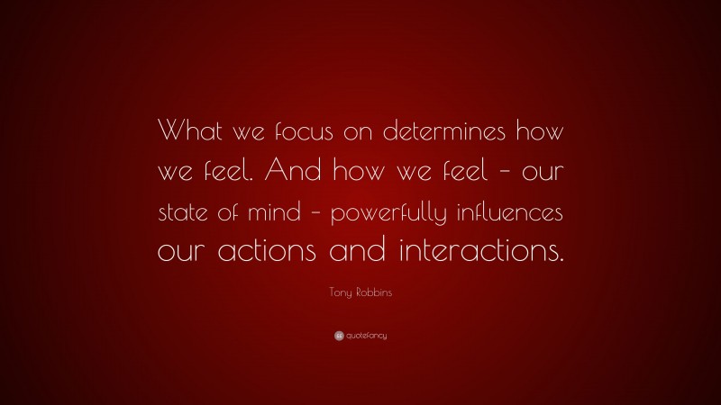 Tony Robbins Quote: “What we focus on determines how we feel. And how we feel – our state of mind – powerfully influences our actions and interactions.”