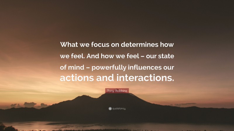 Tony Robbins Quote: “What we focus on determines how we feel. And how we feel – our state of mind – powerfully influences our actions and interactions.”