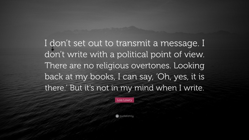 Lois Lowry Quote: “I don’t set out to transmit a message. I don’t write with a political point of view. There are no religious overtones. Looking back at my books, I can say, ‘Oh, yes, it is there.’ But it’s not in my mind when I write.”