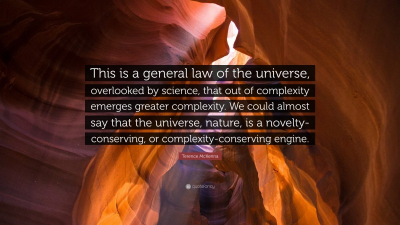 Terence McKenna Quote: “This is a general law of the universe, overlooked by science, that out of complexity emerges greater complexity. We could almost say that the universe, nature, is a novelty-conserving, or complexity-conserving engine.”