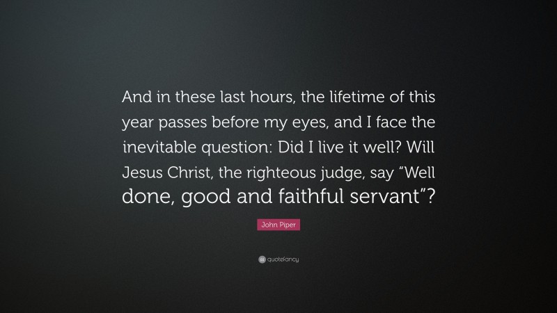 John Piper Quote: “And in these last hours, the lifetime of this year passes before my eyes, and I face the inevitable question: Did I live it well? Will Jesus Christ, the righteous judge, say “Well done, good and faithful servant”?”