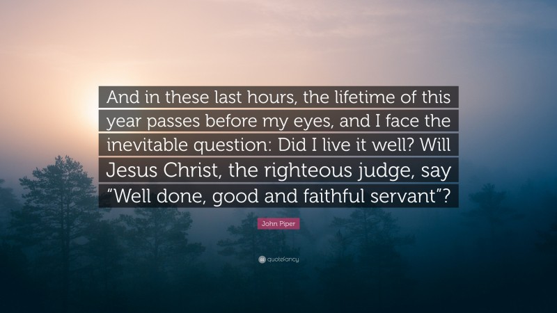 John Piper Quote: “And in these last hours, the lifetime of this year passes before my eyes, and I face the inevitable question: Did I live it well? Will Jesus Christ, the righteous judge, say “Well done, good and faithful servant”?”