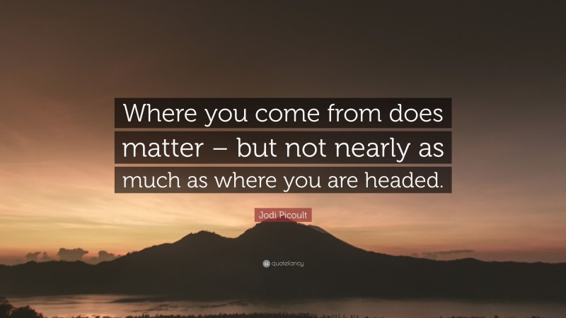Jodi Picoult Quote: “Where you come from does matter – but not nearly as much as where you are headed.”