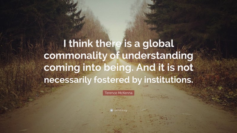 Terence McKenna Quote: “I think there is a global commonality of understanding coming into being. And it is not necessarily fostered by institutions.”