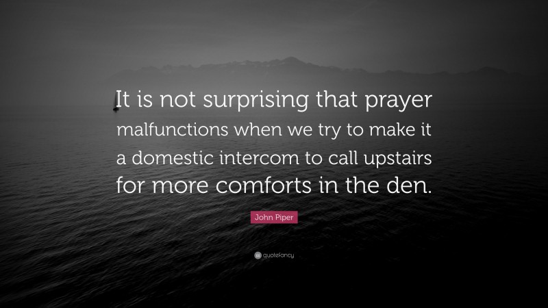 John Piper Quote: “It is not surprising that prayer malfunctions when we try to make it a domestic intercom to call upstairs for more comforts in the den.”