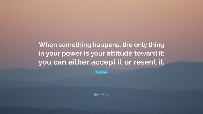 Epictetus Quote: “When something happens, the only thing in your power is your attitude toward it; you can either accept it or resent it.”