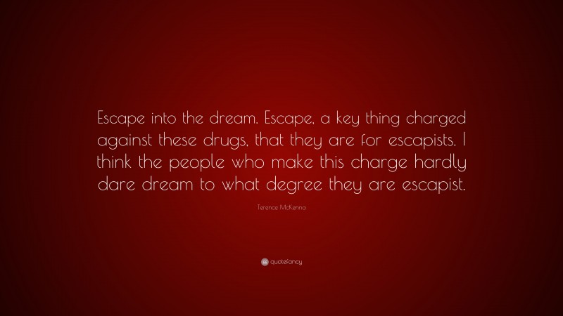 Terence McKenna Quote: “Escape into the dream. Escape, a key thing charged against these drugs, that they are for escapists. I think the people who make this charge hardly dare dream to what degree they are escapist.”