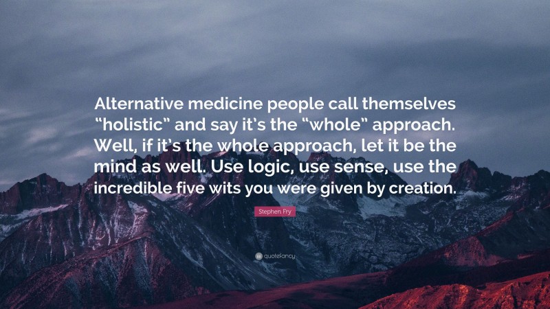 Stephen Fry Quote: “Alternative medicine people call themselves “holistic” and say it’s the “whole” approach. Well, if it’s the whole approach, let it be the mind as well. Use logic, use sense, use the incredible five wits you were given by creation.”
