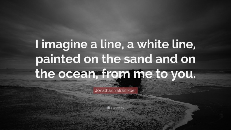 Jonathan Safran Foer Quote: “I imagine a line, a white line, painted on the sand and on the ocean, from me to you.”