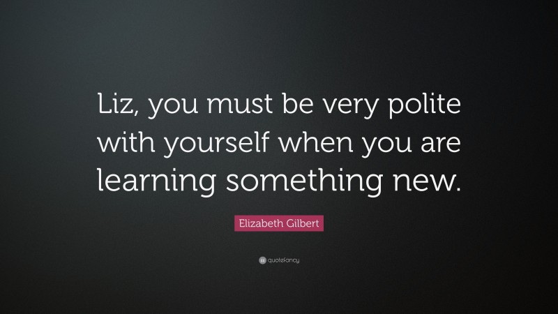 Elizabeth Gilbert Quote: “Liz, you must be very polite with yourself when you are learning something new.”