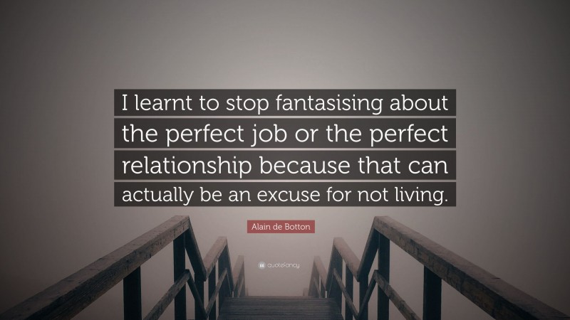 Alain de Botton Quote: “I learnt to stop fantasising about the perfect job or the perfect relationship because that can actually be an excuse for not living.”