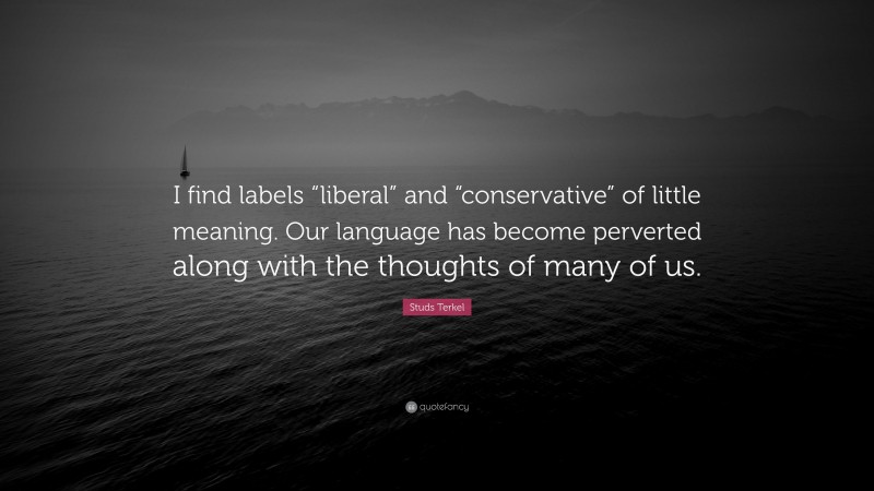 Studs Terkel Quote: “I find labels “liberal” and “conservative” of little meaning. Our language has become perverted along with the thoughts of many of us.”