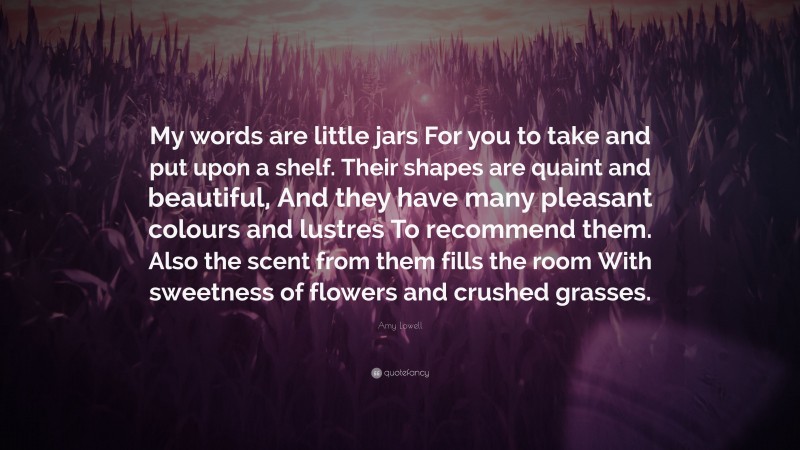 Amy Lowell Quote: “My words are little jars For you to take and put upon a shelf. Their shapes are quaint and beautiful, And they have many pleasant colours and lustres To recommend them. Also the scent from them fills the room With sweetness of flowers and crushed grasses.”
