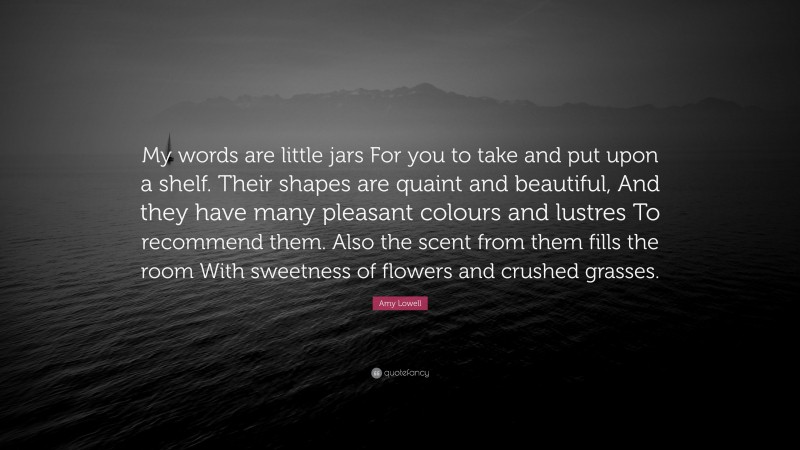 Amy Lowell Quote: “My words are little jars For you to take and put upon a shelf. Their shapes are quaint and beautiful, And they have many pleasant colours and lustres To recommend them. Also the scent from them fills the room With sweetness of flowers and crushed grasses.”