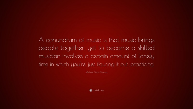 Michael Tilson Thomas Quote: “A conundrum of music is that music brings people together, yet to become a skilled musician involves a certain amount of lonely time in which you’re just figuring it out, practicing.”