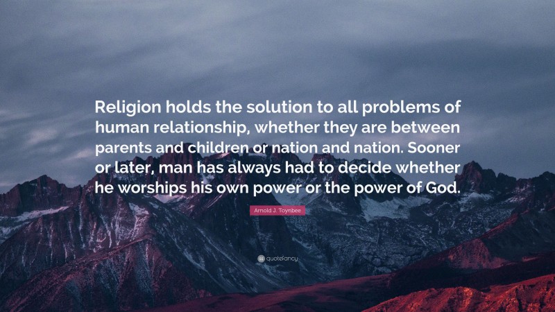Arnold J. Toynbee Quote: “Religion holds the solution to all problems of human relationship, whether they are between parents and children or nation and nation. Sooner or later, man has always had to decide whether he worships his own power or the power of God.”