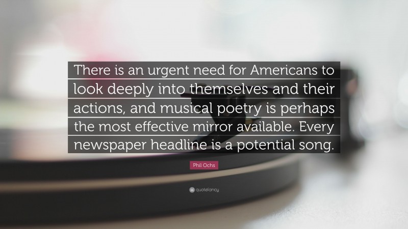 Phil Ochs Quote: “There is an urgent need for Americans to look deeply into themselves and their actions, and musical poetry is perhaps the most effective mirror available. Every newspaper headline is a potential song.”