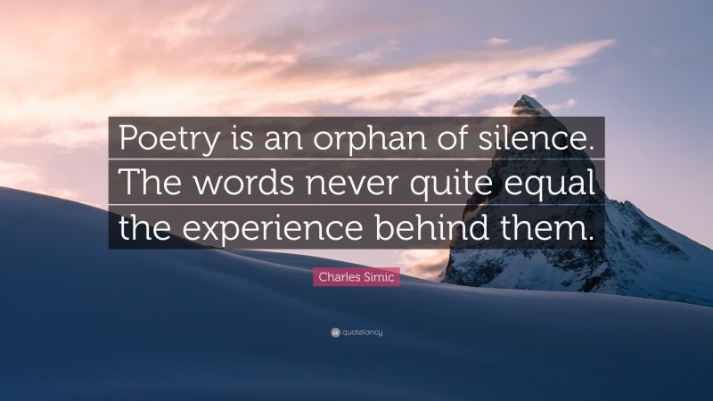 Charles Simic Quote: “Poetry is an orphan of silence. The words never quite equal the experience behind them.”