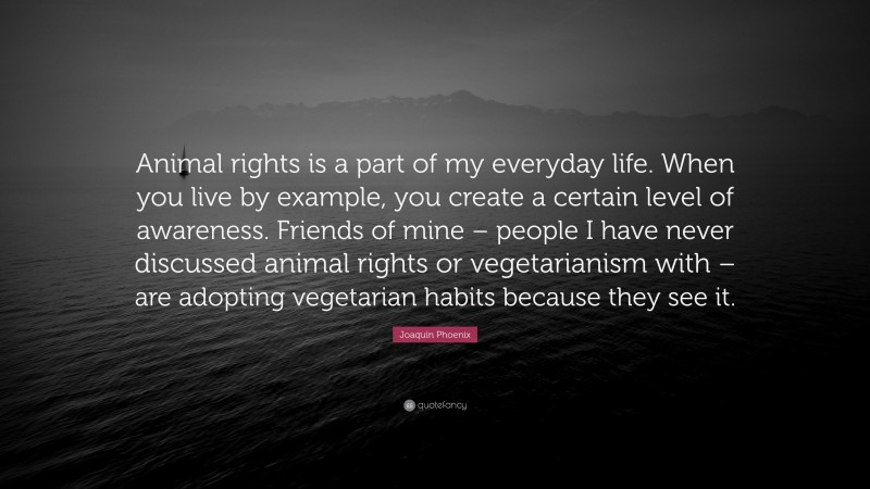 Joaquin Phoenix Quote: “Animal rights is a part of my everyday life. When you live by example, you create a certain level of awareness. Friends of mine – people I have never discussed animal rights or vegetarianism with – are adopting vegetarian habits because they see it.”