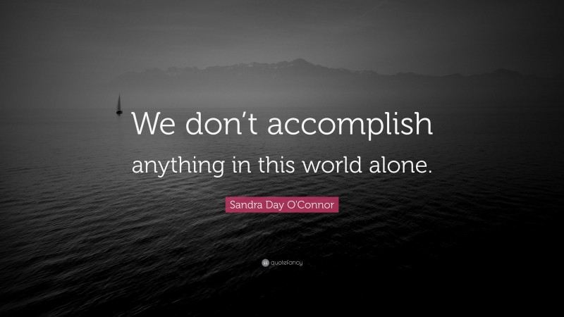 Sandra Day O'Connor Quote: “We don’t accomplish anything in this world alone.”