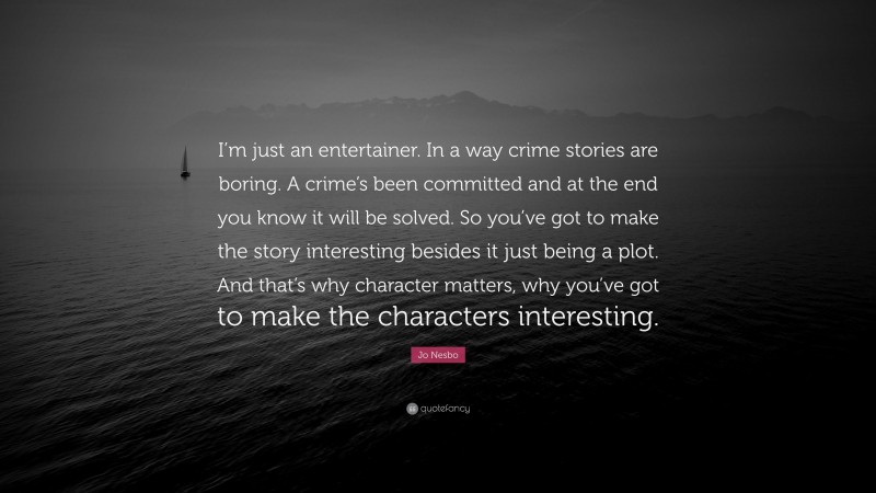 Jo Nesbo Quote: “I’m just an entertainer. In a way crime stories are boring. A crime’s been committed and at the end you know it will be solved. So you’ve got to make the story interesting besides it just being a plot. And that’s why character matters, why you’ve got to make the characters interesting.”
