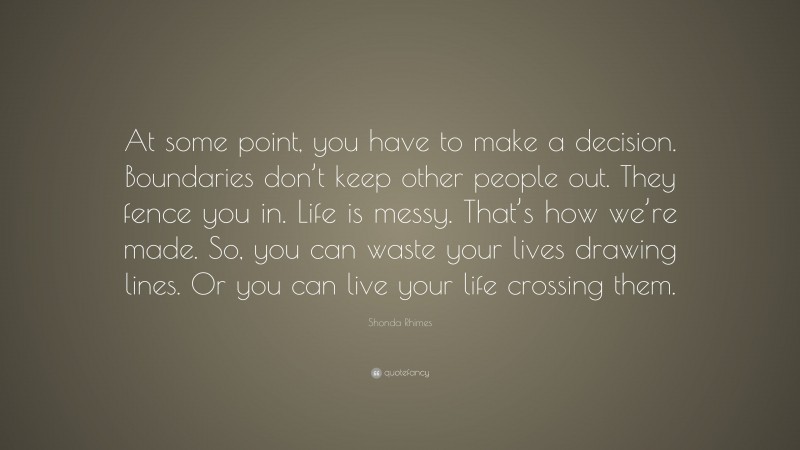 Shonda Rhimes Quote: “At some point, you have to make a decision. Boundaries don’t keep other people out. They fence you in. Life is messy. That’s how we’re made. So, you can waste your lives drawing lines. Or you can live your life crossing them.”
