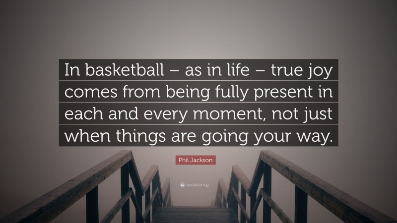 Phil Jackson Quote: “In basketball – as in life – true joy comes from being fully present in each and every moment, not just when things are going your way.”