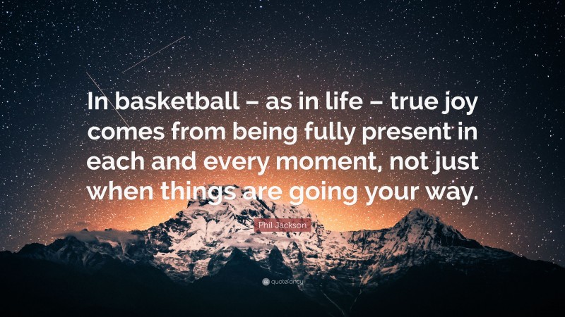 Phil Jackson Quote: “In basketball – as in life – true joy comes from being fully present in each and every moment, not just when things are going your way.”