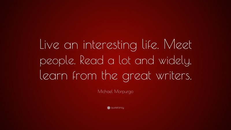 Michael Morpurgo Quote: “Live an interesting life. Meet people. Read a lot and widely, learn from the great writers.”