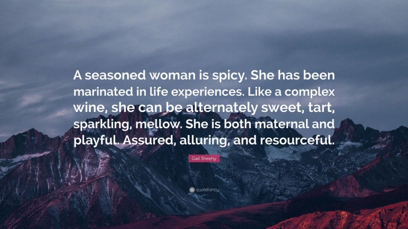 Gail Sheehy Quote: “A seasoned woman is spicy. She has been marinated in life experiences. Like a complex wine, she can be alternately sweet, tart, sparkling, mellow. She is both maternal and playful. Assured, alluring, and resourceful.”
