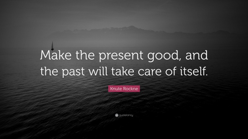 Knute Rockne Quote: “Make the present good, and the past will take care of itself.”