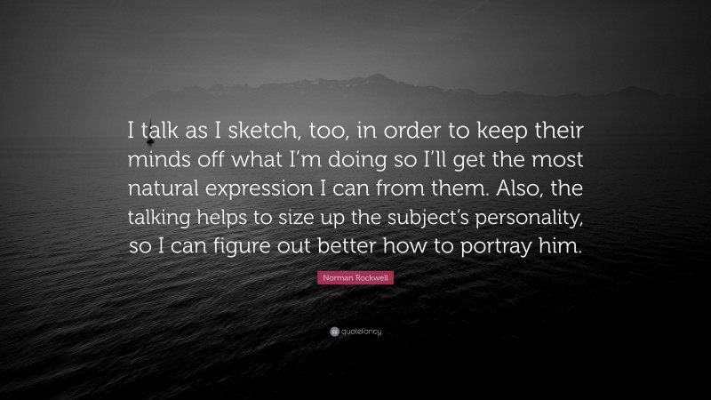 Norman Rockwell Quote: “I talk as I sketch, too, in order to keep their minds off what I’m doing so I’ll get the most natural expression I can from them. Also, the talking helps to size up the subject’s personality, so I can figure out better how to portray him.”