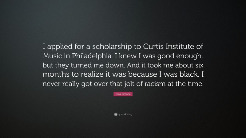 Nina Simone Quote: “I applied for a scholarship to Curtis Institute of Music in Philadelphia. I knew I was good enough, but they turned me down. And it took me about six months to realize it was because I was black. I never really got over that jolt of racism at the time.”
