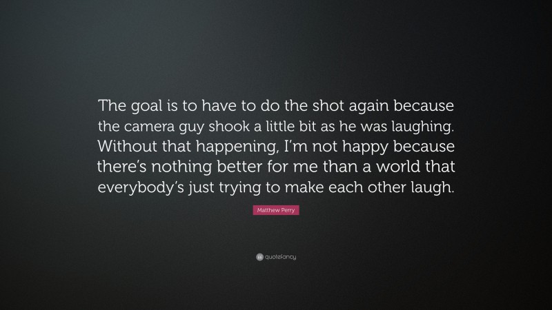 Matthew Perry Quote: “The goal is to have to do the shot again because the camera guy shook a little bit as he was laughing. Without that happening, I’m not happy because there’s nothing better for me than a world that everybody’s just trying to make each other laugh.”