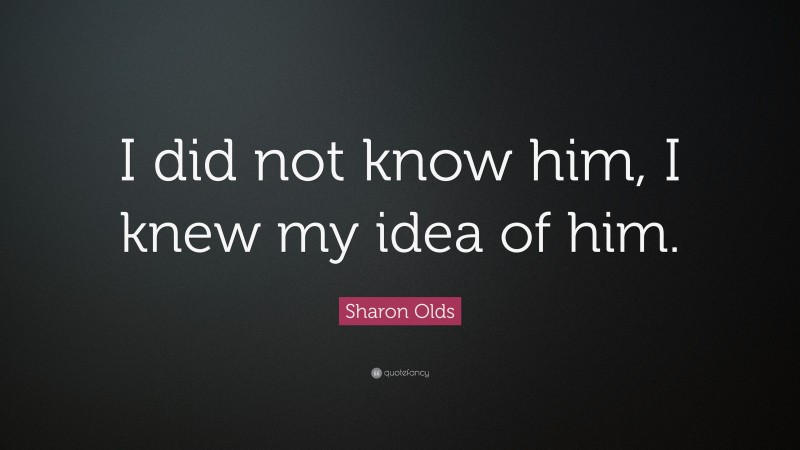 Sharon Olds Quote: “I did not know him, I knew my idea of him.”