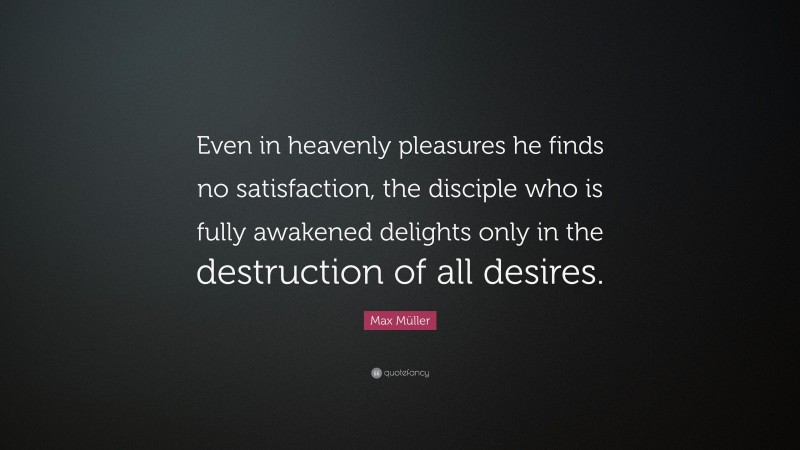Max Müller Quote: “Even in heavenly pleasures he finds no satisfaction, the disciple who is fully awakened delights only in the destruction of all desires.”