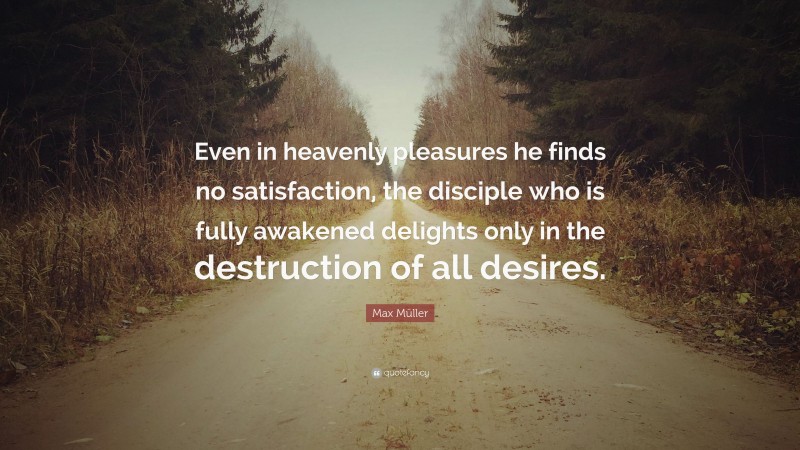 Max Müller Quote: “Even in heavenly pleasures he finds no satisfaction, the disciple who is fully awakened delights only in the destruction of all desires.”
