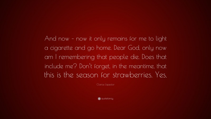 Clarice Lispector Quote: “And now – now it only remains for me to light a cigarette and go home. Dear God, only now am I remembering that people die. Does that include me? Don’t forget, in the meantime, that this is the season for strawberries. Yes.”