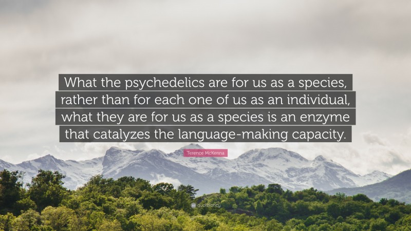 Terence McKenna Quote: “What the psychedelics are for us as a species, rather than for each one of us as an individual, what they are for us as a species is an enzyme that catalyzes the language-making capacity.”