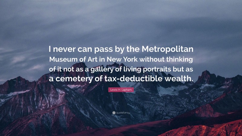 Lewis H. Lapham Quote: “I never can pass by the Metropolitan Museum of Art in New York without thinking of it not as a gallery of living portraits but as a cemetery of tax-deductible wealth.”