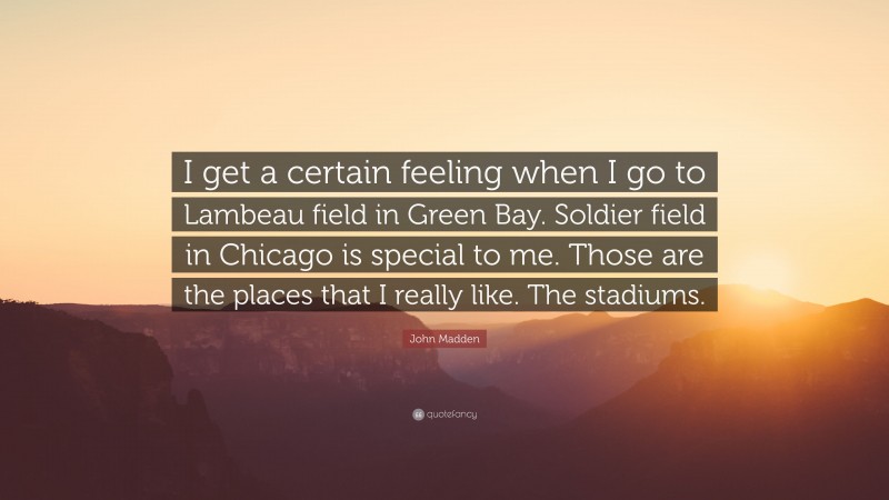John Madden Quote: “I get a certain feeling when I go to Lambeau field in Green Bay. Soldier field in Chicago is special to me. Those are the places that I really like. The stadiums.”