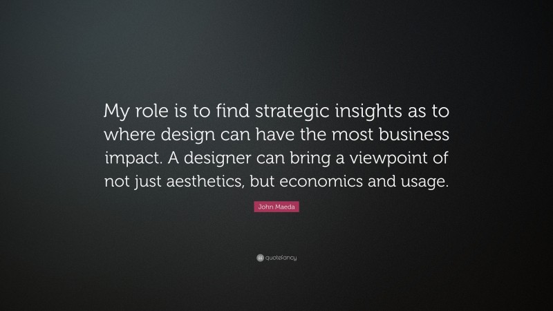 John Maeda Quote: “My role is to find strategic insights as to where design can have the most business impact. A designer can bring a viewpoint of not just aesthetics, but economics and usage.”