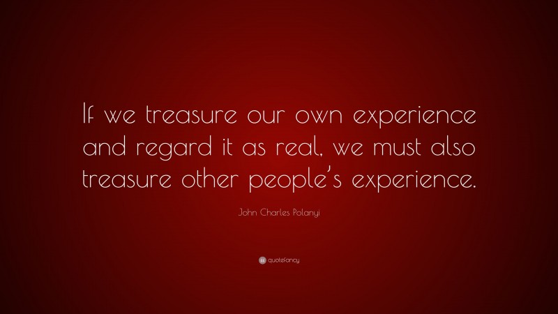 John Charles Polanyi Quote: “If we treasure our own experience and regard it as real, we must also treasure other people’s experience.”